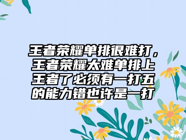 王者荣耀单排很难打，王者荣耀太难单排上王者了必须有一打五的能力错也许是一打