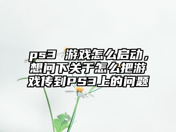 ps3 游戏怎么启动，想问下关于怎么把游戏传到PS3上的问题