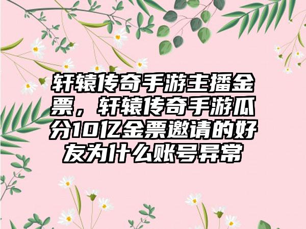 轩辕传奇手游主播金票，轩辕传奇手游瓜分10亿金票邀请的好友为什么账号异常