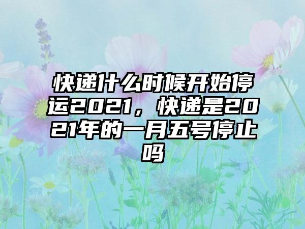 快递什么时候开始停运2021，快递是2021年的一月五号停止吗