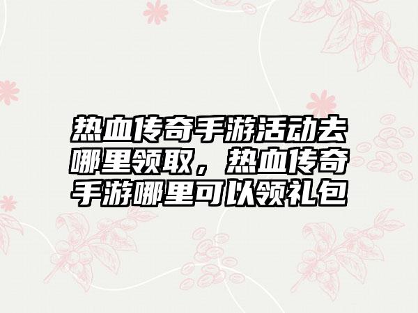 热血传奇手游活动去哪里领取，热血传奇手游哪里可以领礼包