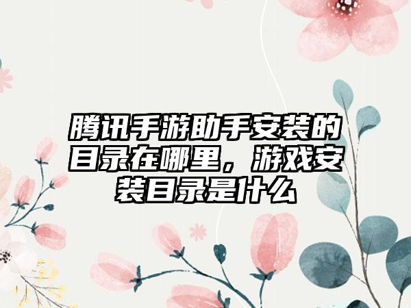 腾讯手游助手安装的目录在哪里，游戏安装目录是什么