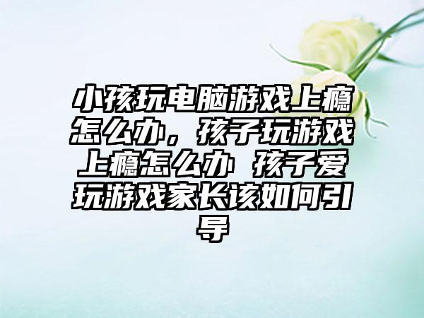小孩玩电脑游戏上瘾怎么办，孩子玩游戏上瘾怎么办 孩子爱玩游戏家长该如何引导