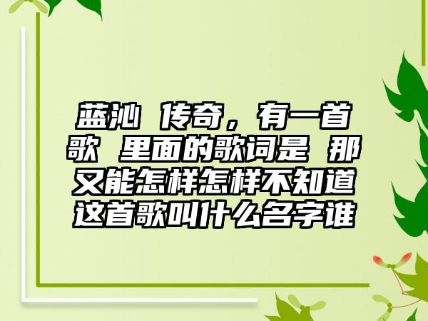 蓝沁 传奇，有一首歌 里面的歌词是 那又能怎样怎样不知道这首歌叫什么名字谁