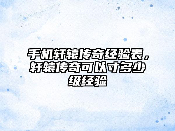 手机轩辕传奇经验表，轩辕传奇可以寸多少级经验