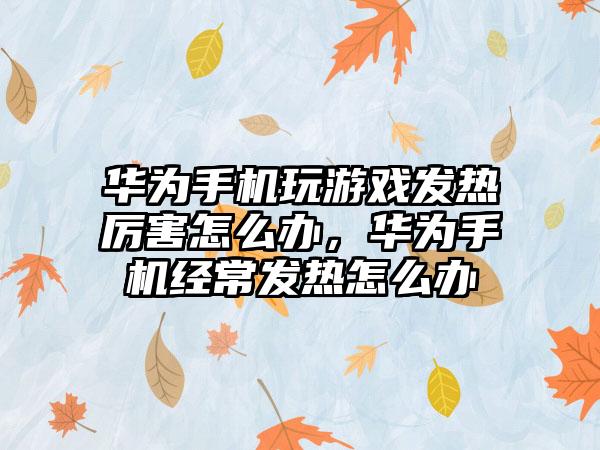 华为手机玩游戏发热厉害怎么办，华为手机经常发热怎么办