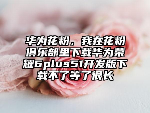 华为花粉，我在花粉俱乐部里下载华为荣耀6plus51开发版下载不了等了很长
