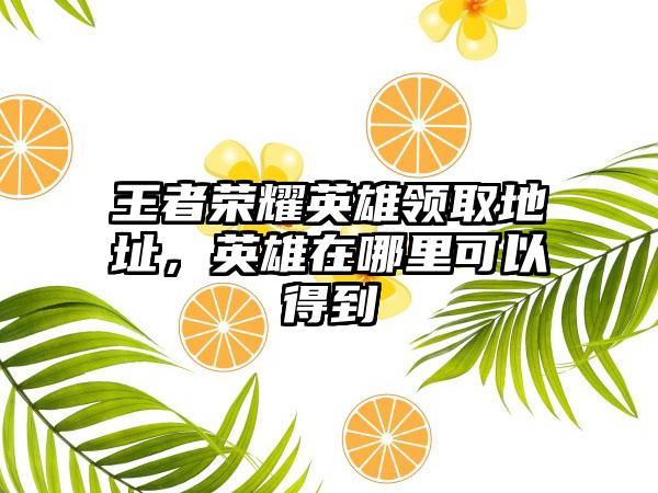 王者荣耀英雄领取地址，英雄在哪里可以得到