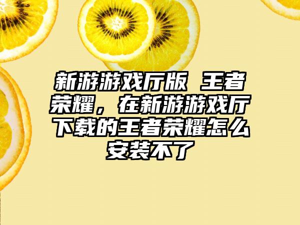 新游游戏厅版 王者荣耀，在新游游戏厅下载的王者荣耀怎么安装不了