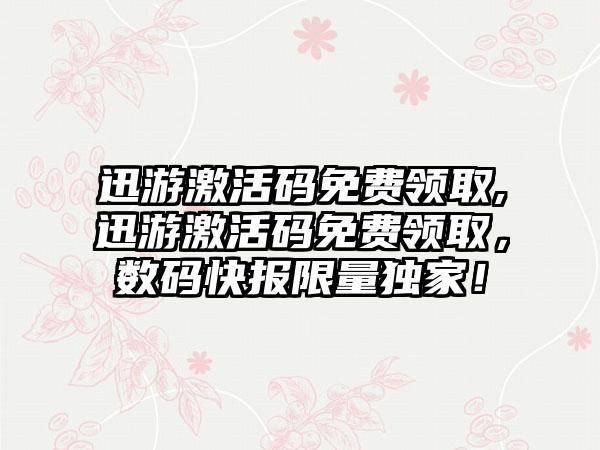 迅游激活码免费领取,迅游激活码免费领取，数码快报限量独家！