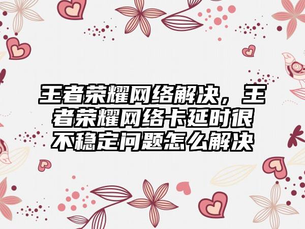 王者荣耀网络解决，王者荣耀网络卡延时很不稳定问题怎么解决