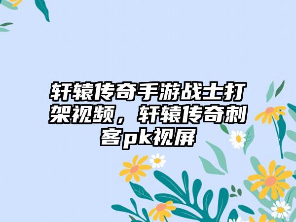 轩辕传奇手游战士打架视频，轩辕传奇刺客pk视屏