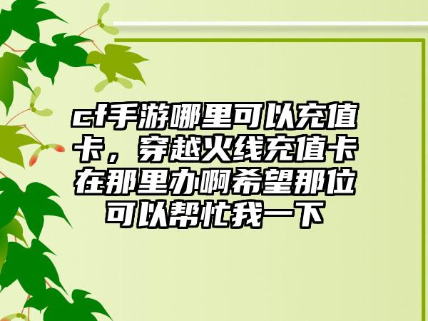 cf手游哪里可以充值卡，穿越火线充值卡在那里办啊希望那位可以帮忙我一下