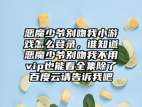 恶魔少爷别吻我小游戏怎么登录，谁知道恶魔少爷别吻我不用vip也能看全集除了百度云请告诉我吧
