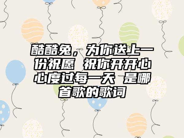 酷酷兔，为你送上一份祝愿 祝你开开心心度过每一天 是哪首歌的歌词
