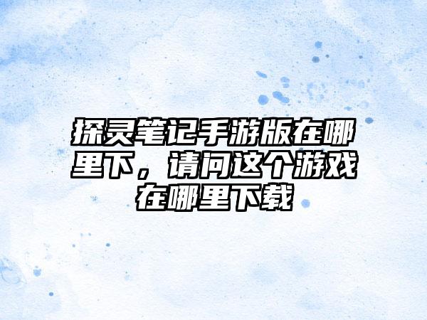 探灵笔记手游版在哪里下，请问这个游戏在哪里下载