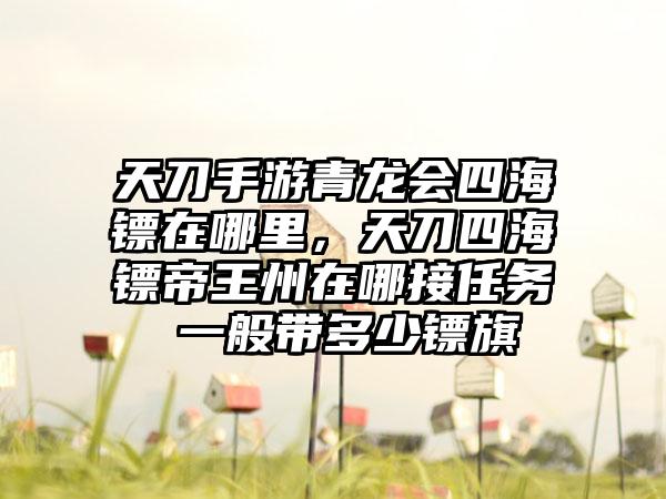 天刀手游青龙会四海镖在哪里，天刀四海镖帝王州在哪接任务 一般带多少镖旗