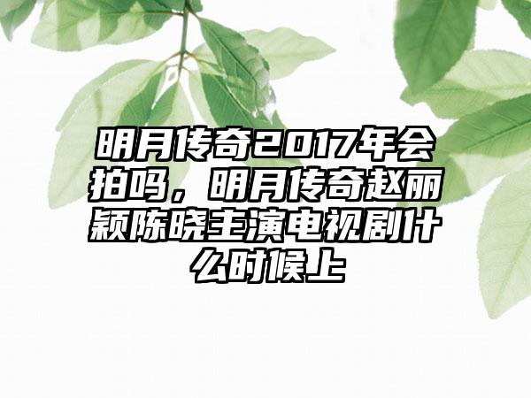 明月传奇2017年会拍吗，明月传奇赵丽颖陈晓主演电视剧什么时候上