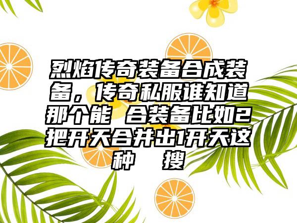烈焰传奇装备合成装备，传奇私服谁知道那个能 合装备比如2把开天合并出1开天这种  搜