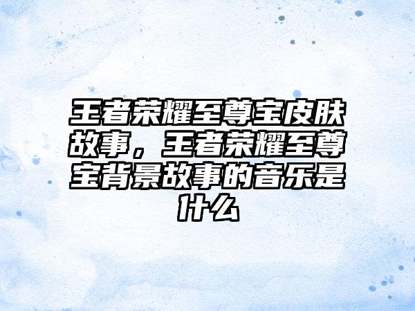 王者荣耀至尊宝皮肤故事，王者荣耀至尊宝背景故事的音乐是什么