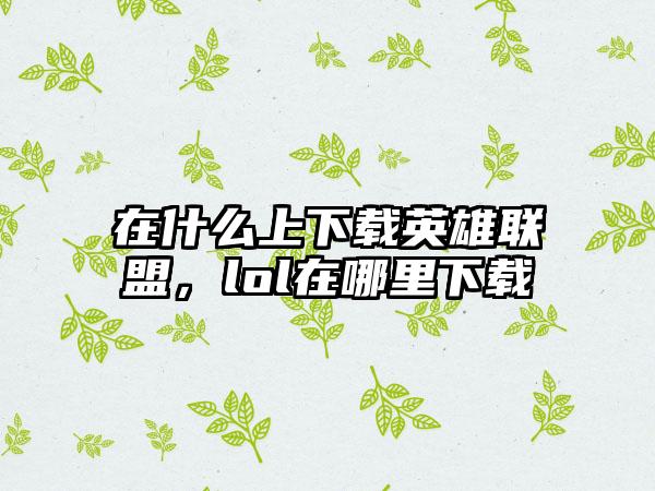 在什么上下载英雄联盟，lol在哪里下载