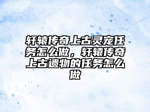 轩辕传奇上古灵宠任务怎么做，轩辕传奇上古遗物的任务怎么做