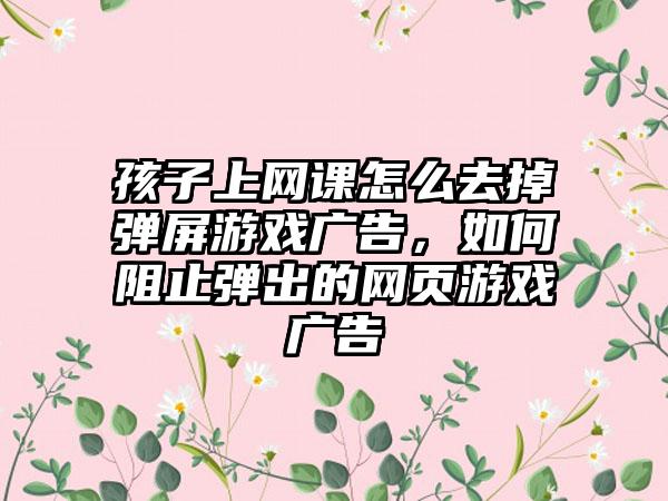 孩子上网课怎么去掉弹屏游戏广告，如何阻止弹出的网页游戏广告