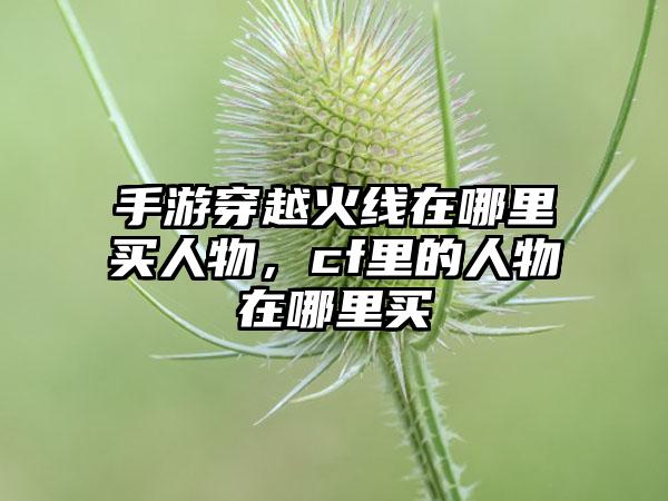 手游穿越火线在哪里买人物，cf里的人物在哪里买