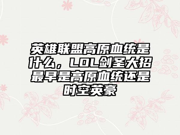 英雄联盟高原血统是什么，LOL剑圣大招最早是高原血统还是时空英豪