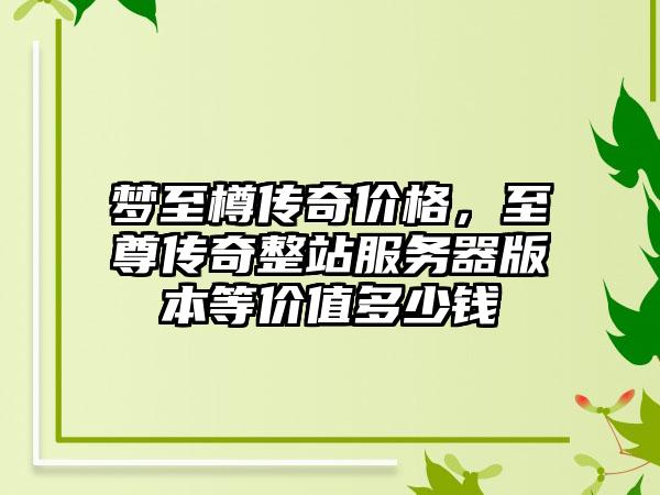 梦至樽传奇价格，至尊传奇整站服务器版本等价值多少钱