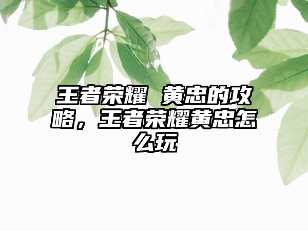 王者荣耀 黄忠的攻略，王者荣耀黄忠怎么玩
