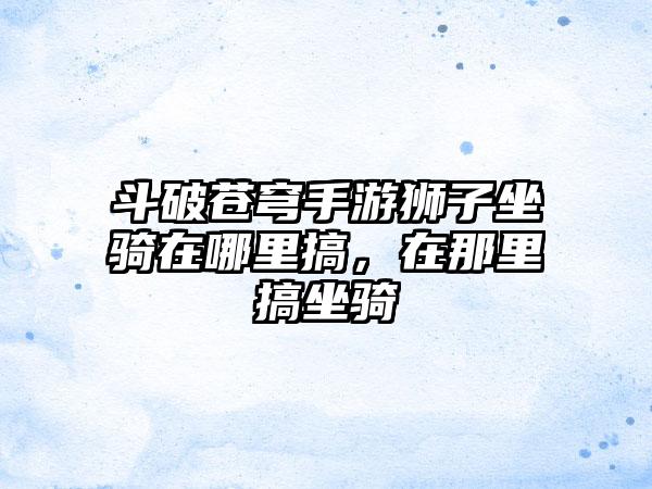 斗破苍穹手游狮子坐骑在哪里搞，在那里搞坐骑