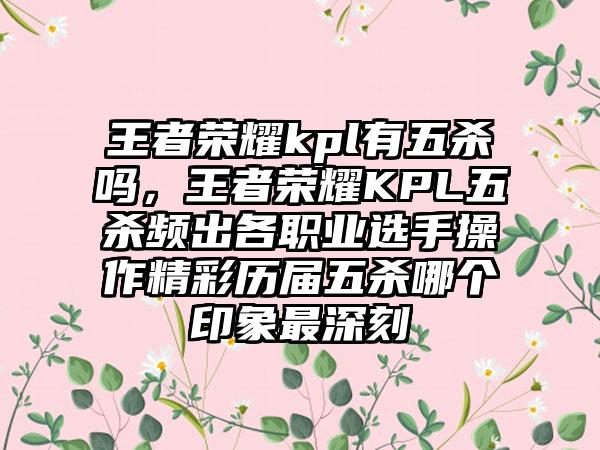 王者荣耀kpl有五杀吗，王者荣耀KPL五杀频出各职业选手操作精彩历届五杀哪个印象最深刻