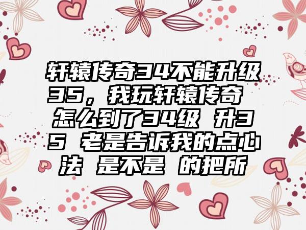 轩辕传奇34不能升级35，我玩轩辕传奇 怎么到了34级 升35 老是告诉我的点心法 是不是 的把所