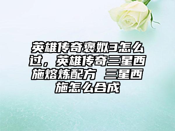 英雄传奇褒姒3怎么过，英雄传奇三星西施熔炼配方 三星西施怎么合成