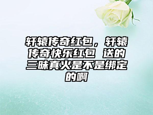 轩辕传奇红包，轩辕传奇快乐红包 送的三昧真火是不是绑定的啊