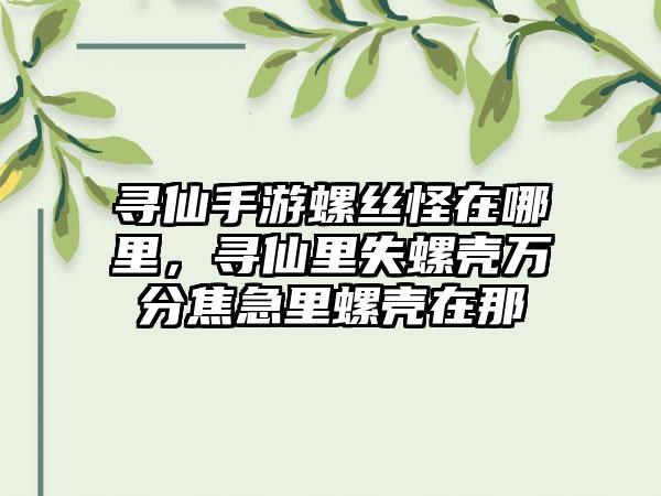 寻仙手游螺丝怪在哪里，寻仙里失螺壳万分焦急里螺壳在那