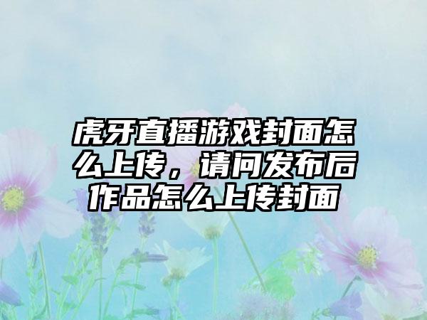 虎牙直播游戏封面怎么上传，请问发布后作品怎么上传封面