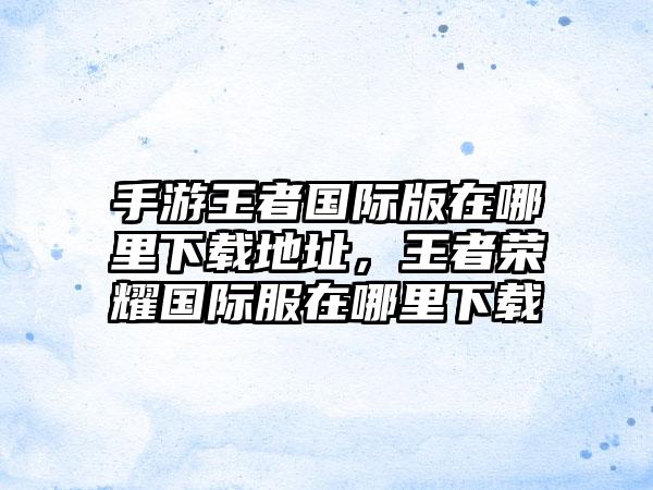 手游王者国际版在哪里下载地址，王者荣耀国际服在哪里下载