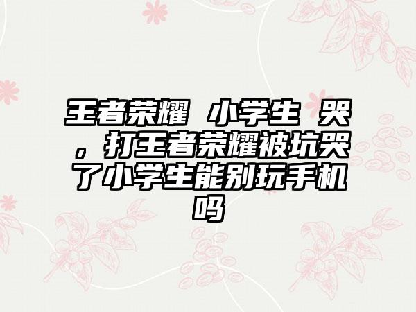 王者荣耀 小学生 哭，打王者荣耀被坑哭了小学生能别玩手机吗