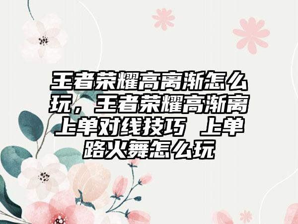王者荣耀高离渐怎么玩，王者荣耀高渐离上单对线技巧 上单路火舞怎么玩
