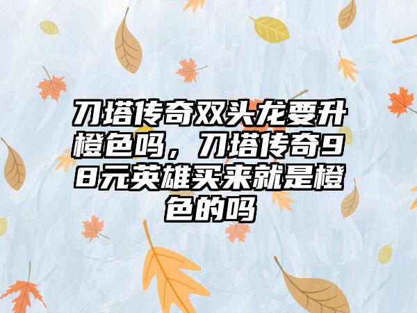 刀塔传奇双头龙要升橙色吗，刀塔传奇98元英雄买来就是橙色的吗