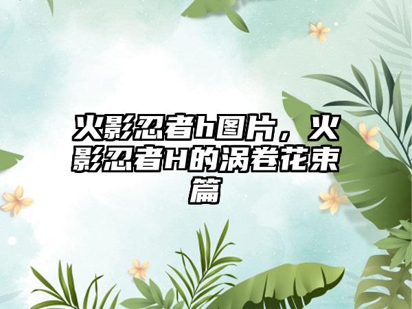 火影忍者h图片，火影忍者H的涡卷花束篇