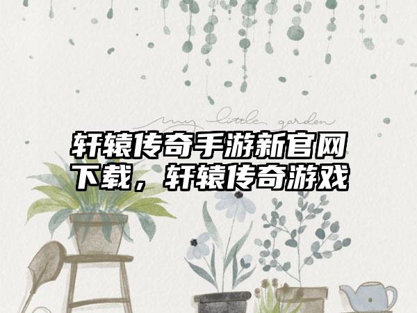 轩辕传奇手游新官网下载，轩辕传奇游戏