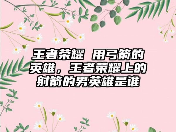 王者荣耀 用弓箭的英雄，王者荣耀上的射箭的男英雄是谁