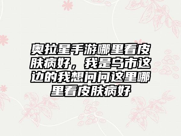 奥拉星手游哪里看皮肤病好，我是乌市这边的我想问问这里哪里看皮肤病好