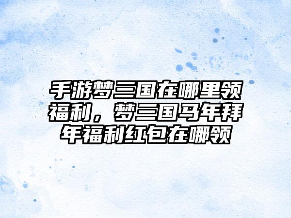手游梦三国在哪里领福利，梦三国马年拜年福利红包在哪领