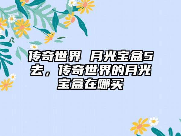 传奇世界 月光宝盒5去，传奇世界的月光宝盒在哪买
