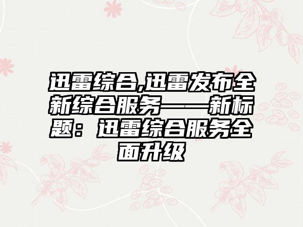 迅雷综合,迅雷发布全新综合服务——新标题：迅雷综合服务全面升级