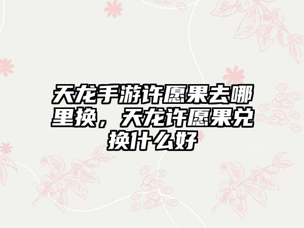 天龙手游许愿果去哪里换，天龙许愿果兑换什么好